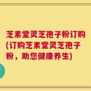 芝素堂灵芝孢子粉订购(订购芝素堂灵芝孢子粉，助您健康养生)