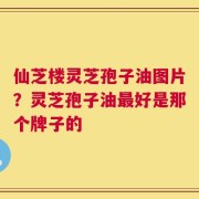 仙芝楼灵芝孢子油图片？灵芝孢子油最好是那个牌子的