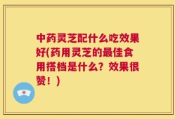 中药灵芝配什么吃效果好(药用灵芝的最佳食用搭档是什么？效果很赞！)