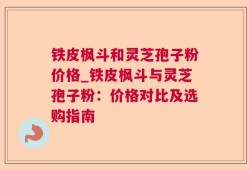 铁皮枫斗和灵芝孢子粉价格_铁皮枫斗与灵芝孢子粉：价格对比及选购指南
