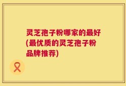 灵芝孢子粉哪家的最好(最优质的灵芝孢子粉品牌推荐)