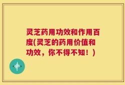 灵芝药用功效和作用百度(灵芝的药用价值和功效，你不得不知！)