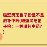 破壁灵芝孢子粉是不是滋补中药(破壁灵芝孢子粉：一种滋补中药？)