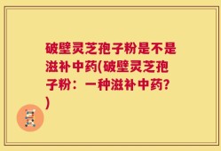 破壁灵芝孢子粉是不是滋补中药(破壁灵芝孢子粉：一种滋补中药？)