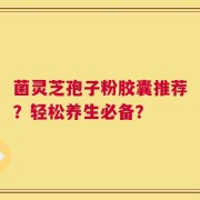 菌灵芝孢子粉胶囊推荐？轻松养生必备？