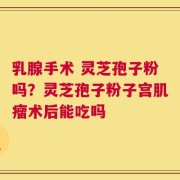 乳腺手术 灵芝孢子粉吗？灵芝孢子粉子宫肌瘤术后能吃吗