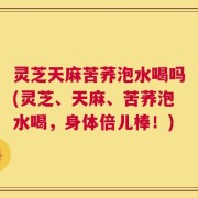 灵芝天麻苦荞泡水喝吗(灵芝、天麻、苦荞泡水喝，身体倍儿棒！)
