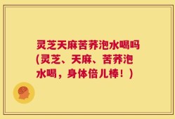 灵芝天麻苦荞泡水喝吗(灵芝、天麻、苦荞泡水喝，身体倍儿棒！)