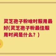 灵芝孢子粉啥时服用最好(灵芝孢子粉最佳服用时间是什么？)