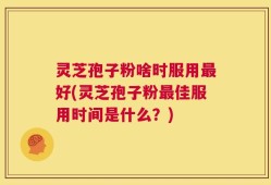 灵芝孢子粉啥时服用最好(灵芝孢子粉最佳服用时间是什么？)
