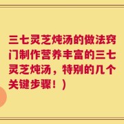 三七灵芝炖汤的做法窍门制作营养丰富的三七灵芝炖汤，特别的几个关键步骤！)
