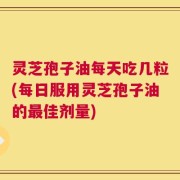 灵芝孢子油每天吃几粒(每日服用灵芝孢子油的最佳剂量)