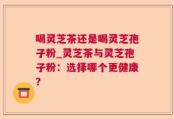 喝灵芝茶还是喝灵芝孢子粉_灵芝茶与灵芝孢子粉：选择哪个更健康？