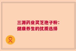 三源药业灵芝孢子粉：健康养生的优质选择