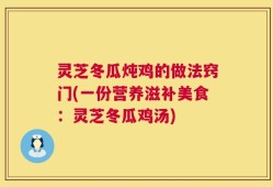 灵芝冬瓜炖鸡的做法窍门(一份营养滋补美食：灵芝冬瓜鸡汤)