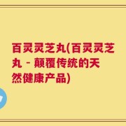 百灵灵芝丸(百灵灵芝丸 - 颠覆传统的天然健康产品)