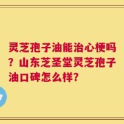 灵芝孢子油能治心梗吗？山东芝圣堂灵芝孢子油口碑怎么样？