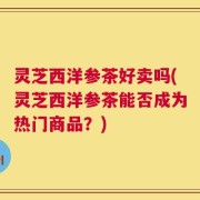 灵芝西洋参茶好卖吗(灵芝西洋参茶能否成为热门商品？)