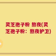 灵芝孢子粉 熬夜(灵芝孢子粉：熬夜护卫)