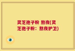 灵芝孢子粉 熬夜(灵芝孢子粉：熬夜护卫)