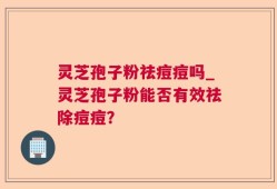 灵芝孢子粉祛痘痘吗_灵芝孢子粉能否有效祛除痘痘？
