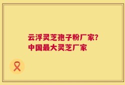 云浮灵芝孢子粉厂家？中国最大灵芝厂家
