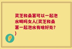 灵芝和桑葚可以一起泡水喝吗女人(灵芝和桑葚一起泡水有啥好处？)