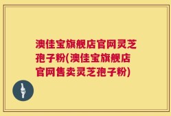 澳佳宝旗舰店官网灵芝孢子粉(澳佳宝旗舰店官网售卖灵芝孢子粉)