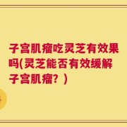子宫肌瘤吃灵芝有效果吗(灵芝能否有效缓解子宫肌瘤？)
