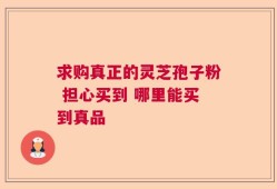 求购真正的灵芝孢子粉 担心买到 哪里能买到真品