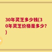 30年灵芝多少钱(30年灵芝价格是多少？)