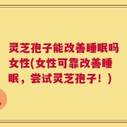 灵芝孢子能改善睡眠吗女性(女性可靠改善睡眠，尝试灵芝孢子！)