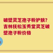 破壁灵芝孢子粉护肤？吉林抚松玉秀堂灵芝破壁孢子粉价格