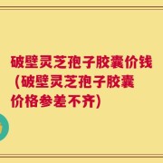 破壁灵芝孢子胶囊价钱 (破壁灵芝孢子胶囊价格参差不齐)