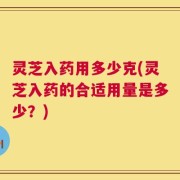 灵芝入药用多少克(灵芝入药的合适用量是多少？)