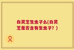 白灵芝生虫子么(白灵芝是否含有生虫子？)