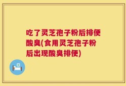 吃了灵芝孢子粉后排便酸臭(食用灵芝孢子粉后出现酸臭排便)