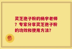 灵芝孢子粉的杨宇老师？专家分享灵芝孢子粉的功效和使用方法？