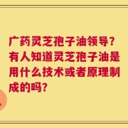 广药灵芝孢子油领导？有人知道灵芝孢子油是用什么技术或者原理制成的吗？