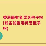 香港最有名灵芝孢子粉(知名的香港灵芝孢子粉)