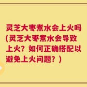 灵芝大枣煮水会上火吗(灵芝大枣煮水会导致上火？如何正确搭配以避免上火问题？)