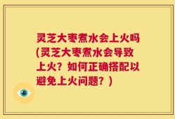灵芝大枣煮水会上火吗(灵芝大枣煮水会导致上火？如何正确搭配以避免上火问题？)