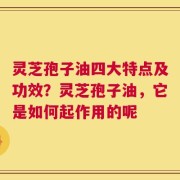 灵芝孢子油四大特点及功效？灵芝孢子油，它是如何起作用的呢
