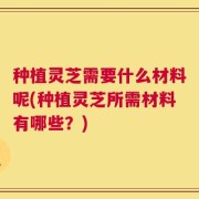 种植灵芝需要什么材料呢(种植灵芝所需材料有哪些？)