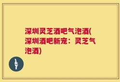 深圳灵芝酒吧气泡酒(深圳酒吧新宠：灵芝气泡酒)