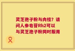 灵芝孢子粉与肉桂？请问人参皂苷Rh2可以与灵芝孢子粉同时服用