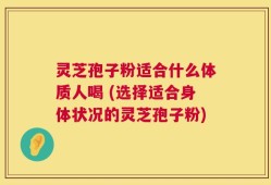灵芝孢子粉适合什么体质人喝 (选择适合身体状况的灵芝孢子粉)