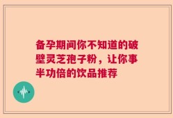 备孕期间你不知道的破壁灵芝孢子粉，让你事半功倍的饮品推荐