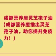 成都营养屋灵芝孢子油(成都营养屋推出灵芝孢子油，助你提升免疫力！)