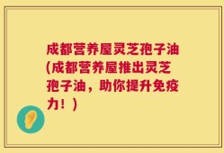 成都营养屋灵芝孢子油(成都营养屋推出灵芝孢子油，助你提升免疫力！)
